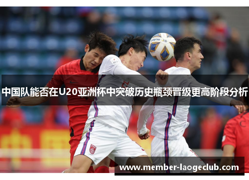 中国队能否在U20亚洲杯中突破历史瓶颈晋级更高阶段分析 中国队能否在U20亚洲杯中突破历史瓶颈晋级更高阶段分析