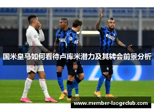 国米皇马如何看待卢库米潜力及其转会前景分析