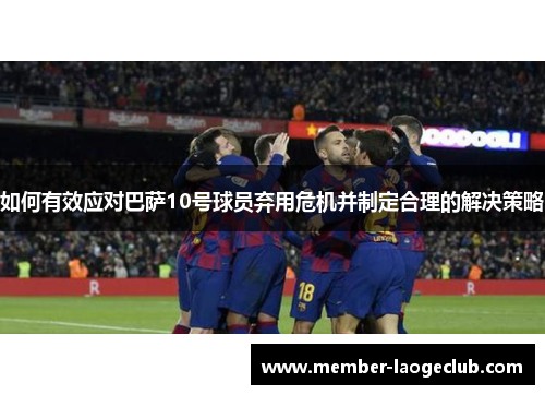 如何有效应对巴萨10号球员弃用危机并制定合理的解决策略 如何有效应对巴萨10号球员弃用危机并制定合理的解决策略