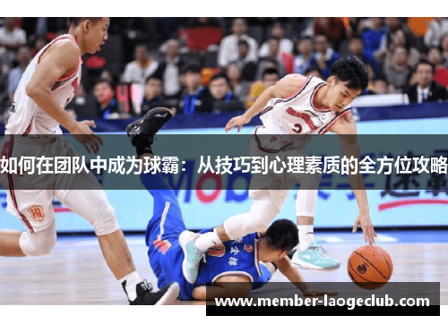 如何在团队中成为球霸:从技巧到心理素质的全方位攻略 如何在团队中成为球霸:从技巧到心理素质的全方位攻略