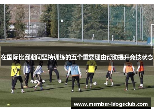 在国际比赛期间坚持训练的五个重要理由帮助提升竞技状态 在国际比赛期间坚持训练的五个重要理由帮助提升竞技状态