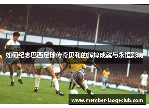 如何纪念巴西足球传奇贝利的辉煌成就与永恒影响 如何纪念巴西足球传奇贝利的辉煌成就与永恒影响