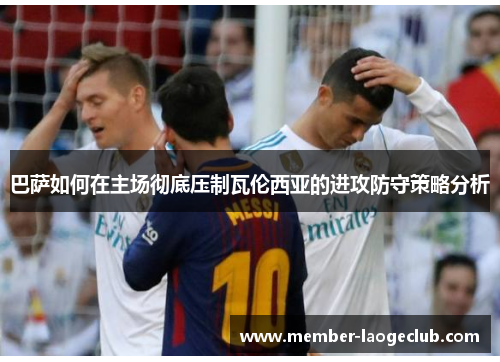 巴萨如何在主场彻底压制瓦伦西亚的进攻防守策略分析 巴萨如何在主场彻底压制瓦伦西亚的进攻防守策略分析