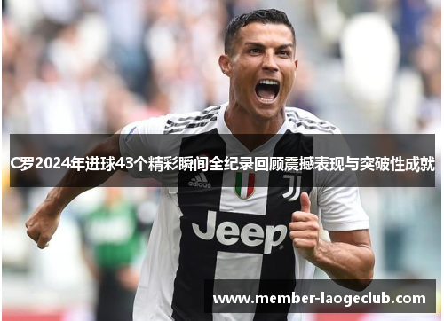 C罗2024年进球43个精彩瞬间全纪录回顾震撼表现与突破性成就