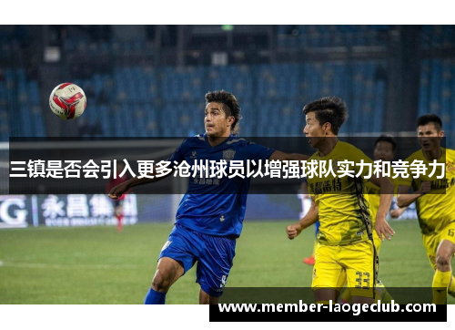 三镇是否会引入更多沧州球员以增强球队实力和竞争力 三镇是否会引入更多沧州球员以增强球队实力和竞争力