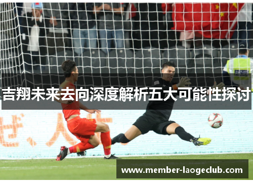 吉翔未来去向深度解析五大可能性探讨 吉翔未来去向深度解析五大可能性探讨
