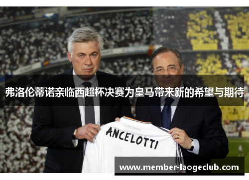 弗洛伦蒂诺亲临西超杯决赛为皇马带来新的希望与期待 弗洛伦蒂诺亲临西超杯决赛为皇马带来新的希望与期待