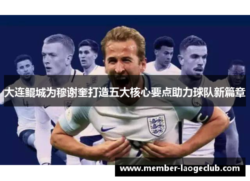 大连鲲城为穆谢奎打造五大核心要点助力球队新篇章 大连鲲城为穆谢奎打造五大核心要点助力球队新篇章