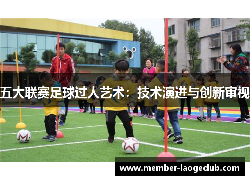 五大联赛足球过人艺术:技术演进与创新审视 五大联赛足球过人艺术:技术演进与创新审视