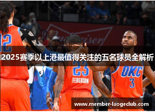 2025赛季以上港最值得关注的五名球员全解析 2025赛季以上港最值得关注的五名球员全解析