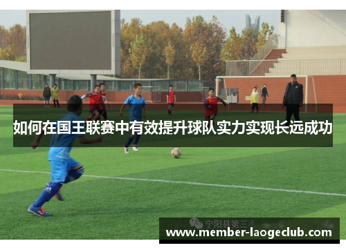 如何在国王联赛中有效提升球队实力实现长远成功 如何在国王联赛中有效提升球队实力实现长远成功