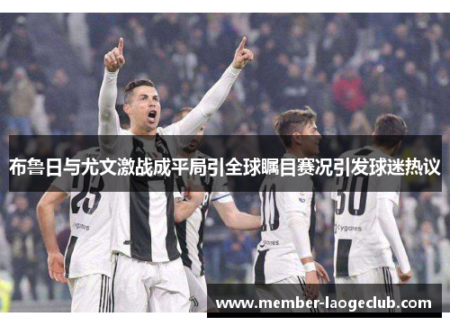 布鲁日与尤文激战成平局引全球瞩目赛况引发球迷热议 布鲁日与尤文激战成平局引全球瞩目赛况引发球迷热议