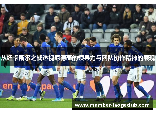从纽卡斯尔之战透视厄德高的领导力与团队协作精神的展现 从纽卡斯尔之战透视厄德高的领导力与团队协作精神的展现