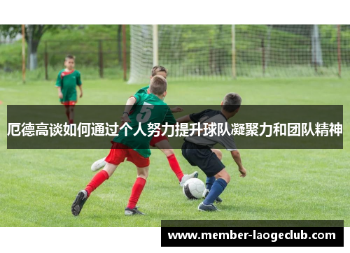 厄德高谈如何通过个人努力提升球队凝聚力和团队精神 厄德高谈如何通过个人努力提升球队凝聚力和团队精神