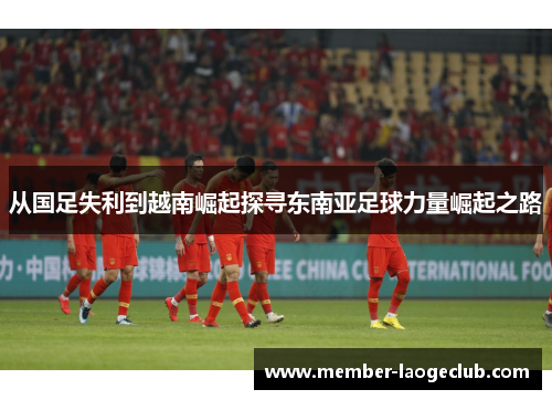 从国足失利到越南崛起探寻东南亚足球力量崛起之路 从国足失利到越南崛起探寻东南亚足球力量崛起之路