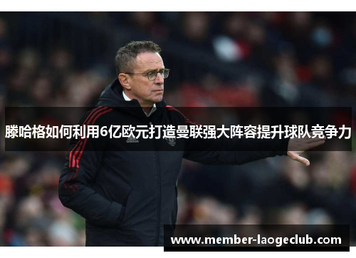 滕哈格如何利用6亿欧元打造曼联强大阵容提升球队竞争力 滕哈格如何利用6亿欧元打造曼联强大阵容提升球队竞争力