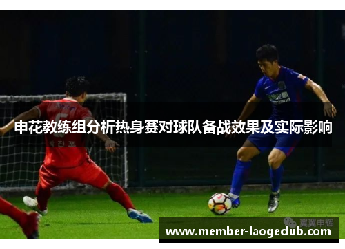 申花教练组分析热身赛对球队备战效果及实际影响 申花教练组分析热身赛对球队备战效果及实际影响