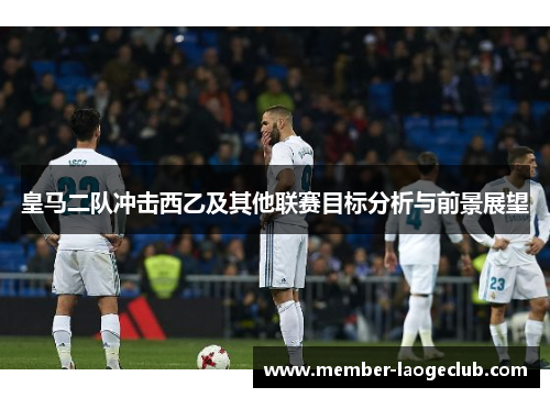 皇马二队冲击西乙及其他联赛目标分析与前景展望 皇马二队冲击西乙及其他联赛目标分析与前景展望