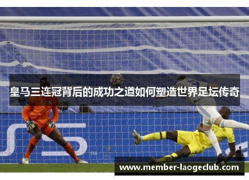 皇马三连冠背后的成功之道如何塑造世界足坛传奇 皇马三连冠背后的成功之道如何塑造世界足坛传奇