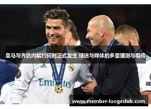 皇马与齐达内解约何时正式发生 球迷与媒体的多重猜测与期待 皇马与齐达内解约何时正式发生 球迷与媒体的多重猜测与期待