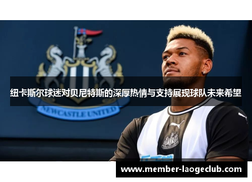 纽卡斯尔球迷对贝尼特斯的深厚热情与支持展现球队未来希望 纽卡斯尔球迷对贝尼特斯的深厚热情与支持展现球队未来希望