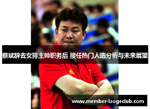 蔡斌辞去女排主帅职务后 接任热门人选分析与未来展望 蔡斌辞去女排主帅职务后 接任热门人选分析与未来展望