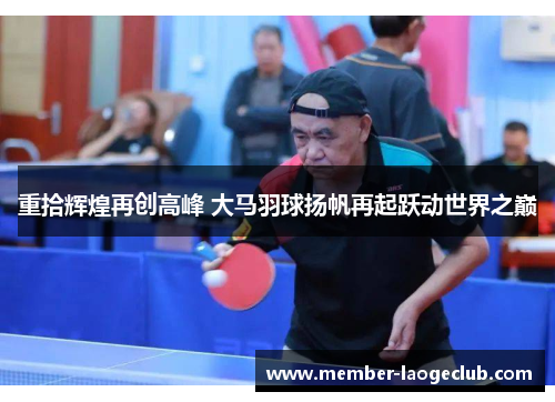 重拾辉煌再创高峰 大马羽球扬帆再起跃动世界之巅 重拾辉煌再创高峰 大马羽球扬帆再起跃动世界之巅