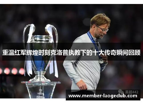 重温红军辉煌时刻克洛普执教下的十大传奇瞬间回顾 重温红军辉煌时刻克洛普执教下的十大传奇瞬间回顾