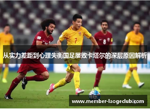 从实力差距到心理失衡国足屡败卡塔尔的深层原因解析 从实力差距到心理失衡国足屡败卡塔尔的深层原因解析