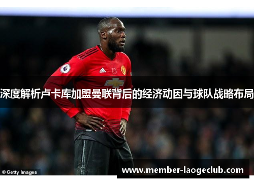 深度解析卢卡库加盟曼联背后的经济动因与球队战略布局 深度解析卢卡库加盟曼联背后的经济动因与球队战略布局