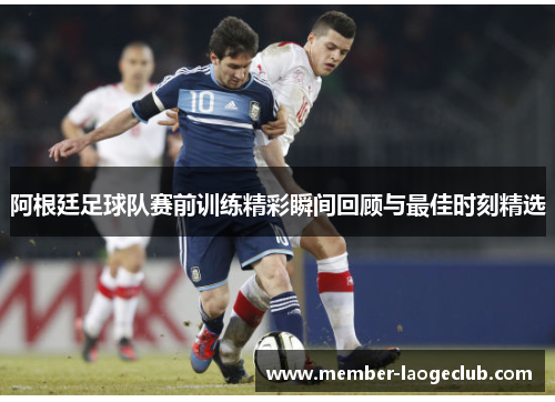 阿根廷足球队赛前训练精彩瞬间回顾与最佳时刻精选 阿根廷足球队赛前训练精彩瞬间回顾与最佳时刻精选