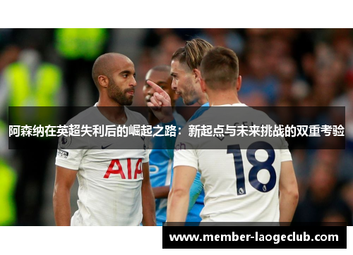 阿森纳在英超失利后的崛起之路:新起点与未来挑战的双重考验 阿森纳在英超失利后的崛起之路:新起点与未来挑战的双重考验