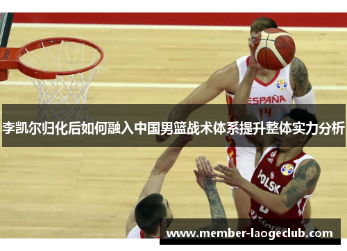 李凯尔归化后如何融入中国男篮战术体系提升整体实力分析